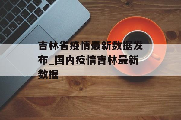 吉林省疫情最新数据发布_国内疫情吉林最新数据 吉林省疫情最新数据发布_国内疫情吉林最新数据